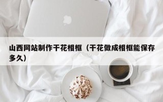岳阳山西网站制作干花相框（干花做成相框能保存多久）